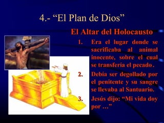 4.- “El Plan de Dios”
       El Altar del Holocausto
         1.   Era el lugar donde se
              sacrificaba al animal
              inocente, sobre el cual
              se transfería el pecado .
         2.   Debía ser degollado por
              el penitente y su sangre
              se llevaba al Santuario.
         3.   Jesús dijo: “Mi vida doy
              por …”
 