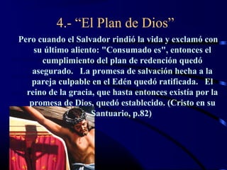 4.- “El Plan de Dios”
Pero cuando el Salvador rindió la vida y exclamó con
    su último aliento: "Consumado es", entonces el
       cumplimiento del plan de redención quedó
    asegurado. La promesa de salvación hecha a la
   pareja culpable en el Edén quedó ratificada. El
  reino de la gracia, que hasta entonces existía por la
   promesa de Dios, quedó establecido. (Cristo en su
                    Santuario, p.82)
 