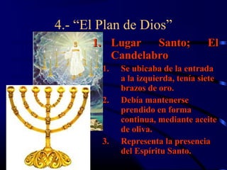 4.- “El Plan de Dios”
      1. Lugar   Santo;              El
         Candelabro
        1.   Se ubicaba de la entrada
             a la izquierda, tenía siete
             brazos de oro.
        2.   Debía mantenerse
             prendido en forma
             continua, mediante aceite
             de oliva.
        3.   Representa la presencia
             del Espíritu Santo.
 
