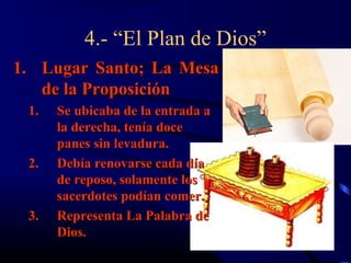 4.- “El Plan de Dios”
1. Lugar Santo; La Mesa
   de la Proposición
 1.   Se ubicaba de la entrada a
      la derecha, tenía doce
      panes sin levadura.
 2.   Debía renovarse cada día
      de reposo, solamente los
      sacerdotes podían comer.
 3.   Representa La Palabra de
      Dios.
 