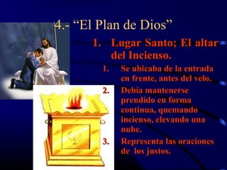 4.- “El Plan de Dios”
      1. Lugar Santo; El altar
         del Incienso.
        1.   Se ubicaba de la entrada
             en frente, antes del velo.
        2.   Debía mantenerse
             prendido en forma
             continua, quemando
             incienso, elevando una
             nube.
        3.   Representa las oraciones
             de los justos.
 