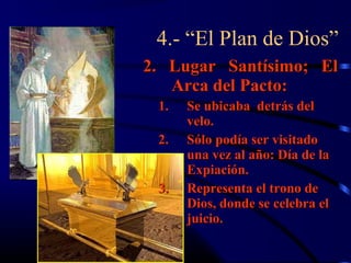 4.- “El Plan de Dios”
2. Lugar Santísimo; El
   Arca del Pacto:
 1.   Se ubicaba detrás del
      velo.
 2.   Sólo podía ser visitado
      una vez al año: Día de la
      Expiación.
 3.   Representa el trono de
      Dios, donde se celebra el
      juicio.
 
