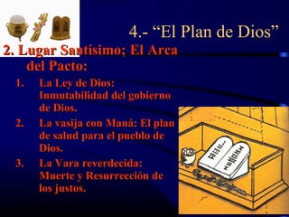 4.- “El Plan de Dios”
2. Lugar Santísimo; El Arca
    del Pacto:
 1.   La Ley de Dios:
      Inmutabilidad del gobierno
      de Dios.
 2.   La vasija con Maná: El plan
      de salud para el pueblo de
      Dios.
 3.   La Vara reverdecida:
      Muerte y Resurrección de
      los justos.
 
