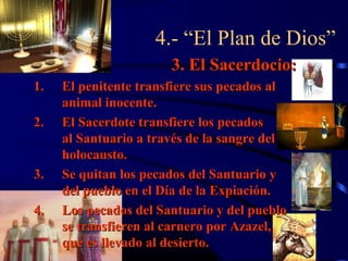 4.- “El Plan de Dios”
                       3. El Sacerdocio:
1.   El penitente transfiere sus pecados al
     animal inocente.
2.   El Sacerdote transfiere los pecados
     al Santuario a través de la sangre del
     holocausto.
3.   Se quitan los pecados del Santuario y
     del pueblo en el Día de la Expiación.
4.   Los pecados del Santuario y del pueblo
     se transfieren al carnero por Azazel,
     que es llevado al desierto.
 