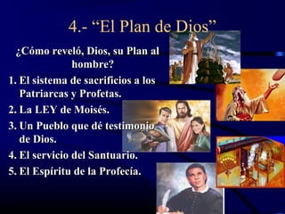 4.- “El Plan de Dios”
  ¿Cómo reveló, Dios, su Plan al
               hombre?
1. El sistema de sacrificios a los
   Patriarcas y Profetas.
2. La LEY de Moisés.
3. Un Pueblo que dé testimonio
   de Dios.
4. El servicio del Santuario.
5. El Espíritu de la Profecía.
 