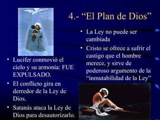 4.- “El Plan de Dios”
                              • La Ley no puede ser
                                cambiada
                              • Cristo se ofrece a sufrir el
                                castigo que el hombre
• Lucifer conmovió el
                                merece, y sirve de
  cielo y su armonía: FUE
                                poderoso argumento de la
  EXPULSADO.
                                “inmutabilidad de la Ley”
• El conflicto gira en
  derredor de la Ley de
  Dios.
• Satanás ataca la Ley de
  Dios para desautorizarlo.
 