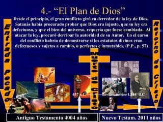4.- “El Plan de Dios”
Desde el principio, el gran conflicto giró en derredor de la ley de Dios.
 Satanás había procurado probar que Dios era injusto, que su ley era
defectuosa, y que el bien del universo, requería que fuese cambiada. Al
 atacar la ley, procuró derribar la autoridad de su Autor. En el curso
    del conflicto habría de demostrarse si los estatutos divinos eran
 defectuosos y sujetos a cambio, o perfectos e inmutables. (P.P., p. 57)




                               457 a.C ------------------------------1.844 d.C




 Antiguo Testamento 4004 años                    Nuevo Testam. 2011 años
 