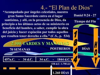4.- “El Plan de Dios”
 “Acompañado por ángeles celestiales, nuestro
     gran Sumo Sacerdote entra en el lugar               Daniel 9:24 - 27
  santísimo, y allí, en la presencia de Dios, da         Tiempo del Fin
principio a los últimos actos de su ministerio en
 beneficio del hombre, a saber, cumplir la obra
 del juicio y hacer expiación por todos aquellos
que resulten tener derecho a ella.” (C.S., p. 534)

       2.300 TARDES Y MAÑANAS
      70 SEMANAS                   POSTREROS                  DÍAS


  457a.C.   - 34 d.C.      34 a.C. -     1844 d.C.
                                    538 d.C- 1.798 d.C


                                     1.260 DÍAS
 
