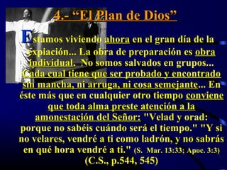 4.- “El Plan de Dios”
Estamos viviendo ahora en el gran día de la
  expiación... La obra de preparación es obra
   individual. No somos salvados en grupos...
   individual
 Cada cual tiene que ser probado y encontrado
 sin mancha, ni arruga, ni cosa semejante... En
                                 semejante
éste más que en cualquier otro tiempo conviene
       que toda alma preste atención a la
     amonestación del Señor: "Velad y orad:
porque no sabéis cuándo será el tiempo." "Y si
no velares, vendré a ti como ladrón, y no sabrás
 en qué hora vendré a ti." (S. Mar. 13:33; Apoc. 3:3)
                (C.S., p.544, 545)
 