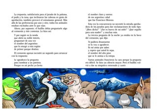 La respuesta, satisfactoria para el jurado de la paloma,     el nombre claro y sereno
el pudú y la rana, que inclinaron las cabezas en gesto de       de ese argentino cabal
aprobación, también provocó el entusiasmo general. Más          que fue Francisco Moreno.
allá de las preferencias por uno y otro, todos los animales      Esta vez la concurrencia no necesitó la mirada aproba-
estaban excitados ante lo que oían.                           dora de los jurados para dar exclamaciones de todo tipo:
   Ahora, por supuesto, el huillín debía preguntarle algo     “¡Bien dicho!” “¡Ese es huevo de mi nido!” “¡Qué orgullo
al cormorán y éste contestar. Lo hizo así:                    para una madre!” y muchas más.
  Y por seguir en la senda                                       La tercera pregunta de la noche ya estaba en la boca
  que abrió su noble interés,                                 del cormorán, que dijo:
  preguntaré de una vez                                         Si pudiera desasnarme
  el nombre del argentino                                       se lo voy a agradecer.
  que le otorgó a esta región                                   Es mi ansia por saber,
  de primer parque destino.                                     y espero que usted lo sepa,
  El cormorán apenas necesitó un segundo para arrancar          el nombre del alto pino
con la respuesta:                                               que se le anima a la estepa.
  Le agradezco la pregunta                                       Varios animales fruncieron la cara porque la pregunta
  para nombrar a un patriota.                                 era difícil. Se hizo un silencio mayor. Pero el huillín vol-
  Porque en mi pecho ya brota                                 vió a dar su simpático estornudo y cantó:
 