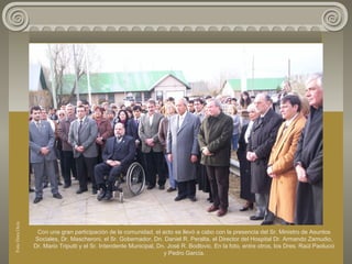 Con una gran participación de la comunidad, el acto se llevó a cabo con la presencia del Sr. Ministro de Asuntos
Sociales, Dr. Mascheroni, el Sr. Gobernador, Dn. Daniel R. Peralta, el Director del Hospital Dr. Armando Zamudio,
Dr. Mario Triputti y el Sr. Intendente Municipal, Dn. José R. Bodlovic. En la foto, entre otros, los Dres. Raúl Paolucci
y Pedro García.
FotoDoraOcés
 