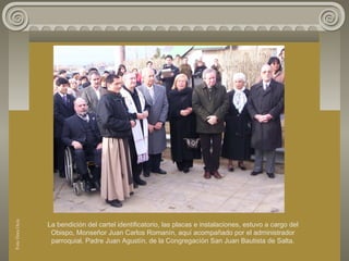 La bendición del cartel identificatorio, las placas e instalaciones, estuvo a cargo del
Obispo, Monseñor Juan Carlos Romanín, aquí acompañado por el administrador
parroquial, Padre Juan Agustín, de la Congregacíón San Juan Bautista de Salta.
FotoDoraOcés
 
