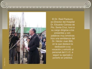 El Dr. Raúl Paolucci,
ex-Director del Hospital
Dr. Eduardo Canosa de
Pto. Santa Cruz, tuvo a
su cargo dirigirse a los
presentes y con
palabras muy emotivas
hizo una semblanza del
Dr. Héctor Juan Bitti,
en la que destacó la
dedicación a su
vocación y exhortó al
personal del C.I.C. a
seguir su ejemplo y
ponerlo en práctica.
FotoDoraOcés
 