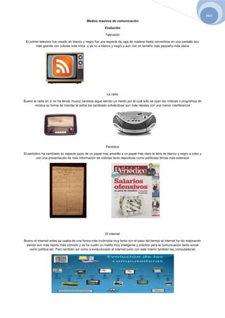 2012
                                           Medios masivos de comunicación

                                                        Evolución

                                                        Televisión

 El primer televisor fue creado en blanco y negro fue una especié de caja de madera hasta convertirse en una pantalla aun
        más grande con colores más vivos y ya no a blanco y negro y aun con un tamaño más pequeño más plana




                                                         La radio

Bueno la radio en zi no ha tenido muxoz cambios sigue siendo un medio por el cual sólo se oyen las noticias o programas de
       música su forma de mandar la señal zia cambiado volviéndose aun más rápidas con una menor interferencia




                                                        Periódico

El periódico ha cambiado su aspecto pazo de un papel maz amarillo a un papel más claro la letra de blanco y negro a color y
         con una presentación de más información de noticias tanto deportivas como políticasy temas más extensos




                                                        El internet

Bueno el internet antes se usaba de una forma más incómoda muy lenta con el paso del tiempo el internet ha ido mejorando
 siendo aun más rápido más cómodo y ze ha vuelto un medio muy inteligente y práctico para la comunicación tanto social
   como política etc. Pero también azi como a evolucionado el internet junto con este mismo también las computadoras
 