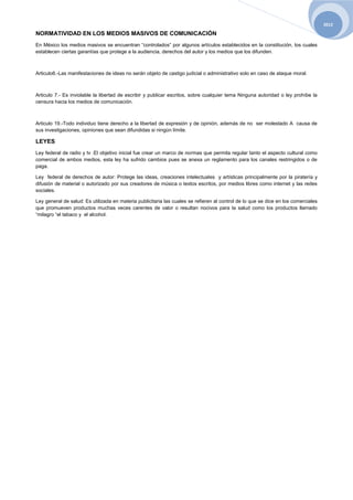 2012

NORMATIVIDAD EN LOS MEDIOS MASIVOS DE COMUNICACIÓN
En México los medios masivos se encuentran “controlados” por algunos artículos establecidos en la constitución, los cuales
establecen ciertas garantías que protege a la audiencia, derechos del autor y los medios que los difunden.



Articulo6.-Las manifestaciones de ideas no serán objeto de castigo judicial o administrativo solo en caso de ataque moral.



Articulo 7.- Es inviolable la libertad de escribir y publicar escritos, sobre cualquier tema Ninguna autoridad o ley prohíbe la
censura hacia los medios de comunicación.



Articulo 19.-Todo individuo tiene derecho a la libertad de expresión y de opinión, además de no ser molestado A causa de
sus investigaciones, opiniones que sean difundidas si ningún límite.

LEYES
Ley federal de radio y tv :El objetivo inicial fue crear un marco de normas que permita regular tanto el aspecto cultural como
comercial de ambos medios, esta ley ha sufrido cambios pues se anexa un reglamento para los canales restringidos o de
paga.

Ley federal de derechos de autor: Protege las ideas, creaciones intelectuales y artísticas principalmente por la piratería y
difusión de material o autorizado por sus creadores de música o textos escritos, por medios libres como internet y las redes
sociales.

Ley general de salud: Es utilizada en materia publicitaria las cuales se refieren al control de lo que se dice en los comerciales
que promueven productos muchas veces carentes de valor o resultan nocivos para la salud como los productos llamado
“milagro “el tabaco y el alcohol.
 