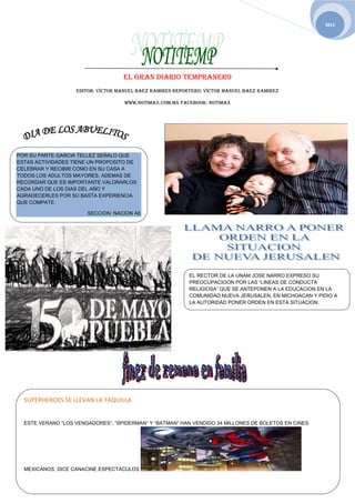 2012




                                   EL GRAN DIARIO TEMPRANERO
                   EDITOR: VICTOR MANUEL BAEZ RAMIRES REPORTERO: VICTOR MANUEL BAEZ RAMIREZ

                                    WWW.NOTIMAX.COM.MX FACEBOOK: NOTIMAX




POR SU PARTE GARCIA TELLEZ SEÑALO QUE
ESTAS ACTIVIDADES TIENE UN PROPOSITO DE
CELEBRAR Y RECIBIR COMO EN SU CASA A
TODOS LOS ADULTOS MAYORES, ADEMAS DE
RECORDAR QUE ES IMPORTANTE VALORARLOS
CADA UNO DE LOS DIAS DEL AÑO Y
AGRADECERLES POR SU BASTA EXPERIENCIA
QUE COMPATE.

                       SECCION: NACION A5




                                                           EL RECTOR DE LA UNAM JOSE NARRO EXPRESO SU
                                                           PREOCUPACIOON POR LAS “LINEAS DE CONDUCTA
                                                           RELIGIOSA” QUE SE ANTEPONEN A LA EDUCACION EN LA
                                                           COMUNIDAD NUEVA JERUSALEN, EN MICHOACAN Y PIDIO A
                                                           LA AUTORIDAD PONER ORDEN EN ESTA SITUACION.




  SUPERHEROES SE LLEVAN LA TAQUILLA


  ESTE VERANO “LOS VENGADORES”, “SPIDERMAN” Y “BATMAN” HAN VENDIDO 34 MILLONES DE BOLETOS EN CINES




  MEXICANOS, DICE CANACINEMEDIOS MAS
      NORMATIVIDAD EN LOS ESPECTACULOS
 