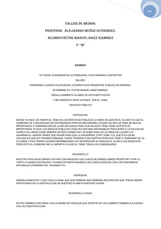 2012




                                   TALLER DE MEDIOS.

                     PROFESOR: ALEJANDRO MUÑOZ GUTIERREZ.

                       ALUMNO:VICTOR MANUEL BAEZ RAMIREZ

                                            3° “B”




                                           EXORDIO:



                “SI TODOS VIVIERAMOS EN LA PORQUERIA, SI ESTARIAMOS CONTENTOS”

                                            SALUDO:

         HONORABLE JURADO CALIFICADOR, CATEDRATICOS PRESENTES, PUBLICO EN GENERAL.

                           MI NOMBRE ES: VICTOR MANUEL BAEZ RAMIREZ.

                         ORGULLOSAMENTE ALUMNO DE ESTA INSTITUCION

                           Y ME PRESENTO ANTE USTEDES CON EL TEMA:

                                       “SERVICIO PÚBLICO”



                                          EXPOSICION:

DESDE YA HACE UN TIEMPO EL TEMA DE LOS SERVICIOS PUBLICOS LO EMOS DEJADO EN EL OLVIDO YA QUE EL
GOBIERNO SE A ENCARGADO DE DISTRAERNOS PARA NO RECORDARLO QUIZAS NO SEA UN TEMA DE MUCHA
IMPORTANCIA A COMPARACION DE LA DELINCUENCIA PERO AUN ASI ESTE TEMA TIENE UN POCO DE
IMPORTANCIA YA QUE LOS SERCIOS PUBLICOS CADA VEZ SON MAS DEPORABLES POR EJEMPLO LA POLICIA NO
CUMPLE SU LABOR COMO DEBERIA DE SER CUANDO HAY UN ROBO SON LOS ULTIMOS EN LLEGAR O SI
AGARRAN AL LADRON TIENES QUE PAGAR PARA QUE LO ENCIERREN, OTRO TEME Y EL QUE ESTA EN MI
COLONIA ES QUE NO TENEMOS DRENAJE TODOS TENEMOS FOSA SEPTICA PERO ESO TRDE O TEMPRANO SE VA
A LLENAR Y ESO PODRIA CAUSAR ENFERMEDADES VIA RESPIRACION AL INNALAR EL OLOR A LOS DESECHOS
PERO ESTO AL GOBIERNO NO LE IMPORTA YA QUE EL TIENE TODAS LAS COMODIDADES.



                                         DESARROLLO:

NUESTRO PAIS SIGUE SIENDO UN PAIS CON RIQUEZAS LAS CUALES NO HEMOS SABIDO RESPETAR Y POR LO
TANTO LA HEMOS DESTRUIDO Y AHORA ESTAMOS PAGANDO LAS CONCECUENCIAS CON LOS FENOMENOS
NATURALES (TERREMOTOS, TSUNAMI ETC).



                                          DIGRESION:

SIENDO HONESTOS Y CON TODA LA PENA QUE NOS DEBERIA DAR DEBEMOS RECONOCER QUE TODOS HEMOS
PARTICIPADO EN LA DESTRUCCION DE NUESTRO PLANETA NUESTRO HOGAR.



                                      DESARROLLO SIGUE:



EN FIN TAMBIEN CONTAMOS CON LA MISMA NATURALEZA QUE APARTIR DE LOS CAMBIOS TAMBIEN A AYUDADO
A SU AUTODESTRUCCION.
 