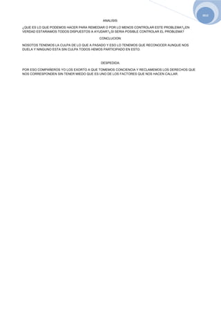 2012
                                         ANALISIS:

¿QUE ES LO QUE PODEMOS HACER PARA REMEDIAR O POR LO MENOS CONTROLAR ESTE PROBLEMA?¿EN
VERDAD ESTARIAMOS TODOS DISPUESTOS A AYUDAR?¿SI SERIA POSIBLE CONTROLAR EL PROBLEMA?

                                       CONCLUCION:

NOSOTOS TENEMOS LA CULPA DE LO QUE A PASADO Y ESO LO TENEMOS QUE RECONOCER AUNQUE NOS
DUELA Y NINGUNO ESTA SIN CULPA TODOS HEMOS PARTICIPADO EN ESTO.



                                        DESPEDIDA:

POR ESO COMPAÑEROS YO LOS EXORTO A QUE TOMEMOS CONCIENCIA Y RECLAMEMOS LOS DERECHOS QUE
NOS CORRESPONDEN SIN TENER MIEDO QUE ES UNO DE LOS FACTORES QUE NOS HACEN CALLAR.
 