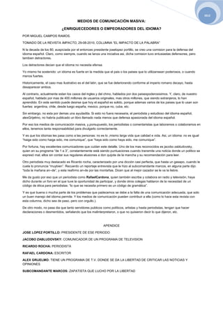 2012

                                       MEDIOS DE COMUNICACIÓN MASIVA:

                           ¿ENRIQUECEDORES O EMPEORADORES DEL IDIOMA?
POR MIGUEL CAMPOS RAMOS.

TOMADO DE LA REVISTA IMPACTO, 29-08-2010, COLUMNA “EL IMPACTO DE LA PALABRA”

N la decada de los 80, auspiciada por el entonces presidente joselopez portillo, se creo una comision para la defensa del
idioma español. Claro, como siempre, cuando se lanza una iniciativa asi, dicha comision tuvo entusiastas defensores, pero
tambien detractores.

Los detractores decian que el idioma no necesita efensa.

Yo mismo he sostenido: un idioma es fuerte en la medida que el pais o los paises que lo utilizansean poderosos, o cuando
menos fuertes.

Historicamente, el caso mas ilustrativo es el del latin, que se fue deteriorando conforme al imperio romano decayo, hasta
desaparecer ambos.

Al contrario, actualmente estan los casos del ingles y del chino, hablados por dos paisespoderosisimos. Y, claro, de nuestro
español, hablado por mas de 400 millones de usuarios originales, mas otros millones, que siendo extranjeros, lo han
aprendido. En este sentido puede desirse que hoy el español es solido, porque ademas varios de los paises que lo usan son
fuertes: argentina, chile, desde luego españa, mexico, porque no, cuba, etc.

Sin embargo, no esta por demas una ayudadita. Si esto no fuera necesaria, el periodista y estudioso del idioma español,
alexGrijelmo, no habría publicado un libro llamado nada menos que defensa apasionada del idioma español.

Por eso los medios de comunicación masiva, y,porsupuesto, los periodistas o comentaristas que laboramos o colaboramos en
ellos, tenemos tanta responsabilidad para divulgarlo correctamente.

Y es que los idiomas les pasa como a las personas: no es lo ,mismo larga vida que calidad e vida. Asi, un idioma: no es igual
“haiga sido como haiga sido, me comunique”, que “haya sido como haya sido, me comunique”.

Por fortuna, hay excelentes comunicadores que cuidan este detalle. Uno de los mas reconocidos es jacobo zabludovsky,
quien en su programa “de 1 a 3”, constantemente está siendo puntuaciones cuando transmite una noticia donde un politico se
expresó mal, ellos sin contar sus regulares alusiones a don quijote de la mancha y su recomendación para leer.

Otro periodista muy destacado es Ricardo rocha, caracterizado por una dicción casi perfecta, que hasta un gasapo, cuando le
cuela lo pronuncia “muybien”. Recuerdo un reportaje entrevista que le hizo al subcomandante marcos, en alguna parte dijo:
“toda la mañana an–de”, y esta reafirmo an-de por las montañas. Dicen que al mejor cazador se le va la liebre.

Me da gusto por eso que un periodista como RafaelCardona, quien también escribe y colabora en radio y televisión, haya
dicho durante un foro en el que tuve la oportunidad de participar, y donde otros colegas hablaron de la necesidad de un
código de ética para periodistas: “lo que se necesita primero es un código de gramática”.

Y es que buena o mucha parte de los problemas que padecemos se debe a la falta de una comunicación adecuada, que solo
un buen manejo del idioma permite. Y los medios de comunicación pueden contribuir a ella (como lo hace esta revista con
esta columna, dicho sea de paso, pero con orgullo.).

De otro modo, no pasa dia que tanto servidores publicos como políticos, artistas y hasta periodistas, tengan que hacer
declaraciones o desmentidos, señalando que los malinterpretaron, o que no quisieron decir lo que dijeron, etc.



                                                           APENDICE

JOSE LOPEZ PORTILLO: PRESIDENTE DE ESE PERIODO

JACOBO ZABLUDOVSKY: COMUNICADOR DE UN PROGRAMA DE TELEVISION

RICARDO ROCHA: PERIODISTA

RAFAEL CARDONA: ESCRITOR

ALEX GRIJELMO: TIENE UN PROGRAMA DE T.V. DONDE SE DA LA LIBERTAD DE CRITICAR LAS NOTICIAS Y
OPINIONES

SUBCOMANDANTE MARCOS: ZAPATISTA QUE LUCHO POR LA LIBERTAD
 