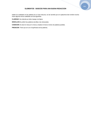 2012

                     ELEMENTOS BASICOS PARA UNA BUENA REDACCION


Hablar de cualidades en las palabras de un buen discurso, es tan sencillo que si lo aplicamos bien rendirá muchos
frutos algunas de las cualidades son las siguientes:

CLARIDAD: Se entiende por ella el apego a la lógica.

SENCILLES:Es preferir las palabras sencillas a las rebuscadas.

CONZICION: Es decir lo más por lo menos, emplear el menos número de palabras posibles.

PRESICION: Tiene que ver con el significado de las palabras.
 