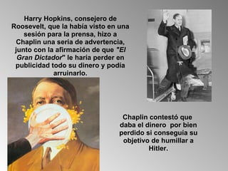 Harry Hopkins, consejero de Roosevelt, que la había visto en una sesión para la prensa, hizo a Chaplin una seria de advertencia, junto con la afirmación de que  "El Gran Dictador " le haría perder en publicidad todo su dinero y podía arruinarlo. Chaplin contestó que  daba el dinero  por bien perdido si conseguía su objetivo de humillar a Hitler. 