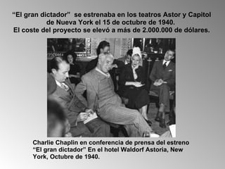 “ El gran dictador”  se estrenaba en los teatros Astor y Capitol de Nueva York el 15 de octubre de 1940.  El coste del proyecto se elevó a más de 2.000.000 de dólares. Charlie Chaplin en conferencia de prensa del estreno “El gran dictador” En el hotel Waldorf Astoria, New York, Octubre de 1940. 