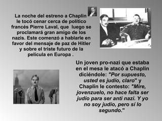 La noche del estreno a Chaplin  le tocó cenar cerca de político francés Pierre Laval, que  luego se proclamará gran amigo de los nazis. Este comenzó a hablarle en favor del mensaje de paz de Hitler y sobre el triste futuro de la película en Europa .  Un joven pro-nazi que estaba en el mesa le atacó a Chaplin diciéndole:  "Por supuesto, usted es judío, claro " y Chaplin le contesto:  "Mire, jovenzuelo, no hace falta ser judío para ser anti nazi. Y yo no soy judío, pero sí lo segundo ."   