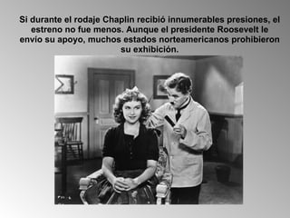 Si durante el rodaje Chaplin recibió innumerables presiones, el estreno no fue menos. Aunque el presidente Roosevelt le envío su apoyo, muchos estados norteamericanos prohibieron su exhibición. 