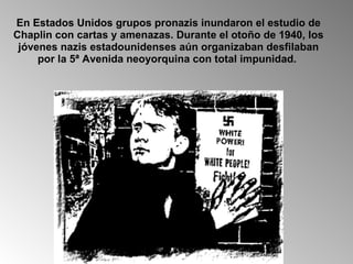 En Estados Unidos grupos pronazis inundaron el estudio de Chaplin con cartas y amenazas. Durante el otoño de 1940, los jóvenes nazis estadounidenses aún organizaban desfilaban por la 5ª Avenida neoyorquina con total impunidad.  