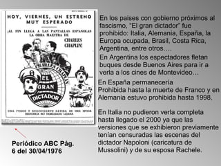 En los paises con gobierno próximos al fascismo, “El gran dictador” fue prohibido: Italia, Alemania, España, la Europa ocupada, Brasil, Costa Rica, Argentina, entre otros…. En Argentina los espectadores fletan buques desde Buenos Aires para ir a verla a los cines de Montevideo… Periódico ABC Pág. 6 del 30/04/1976 En España permanecería Prohibida hasta la muerte de Franco y en Alemania estuvo prohibida hasta 1998. En Italia no pudieron verla completa hasta llegado el 2000 ya que las versiones que se exhibieron previamente tenían censuradas las escenas del dictador Napoloni (caricatura de Mussolini) y de su esposa Rachele.  