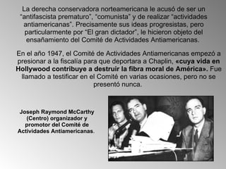 En el año 1947, el Comité de Actividades Antiamericanas empezó a presionar a la fiscalía para que deportara a Chaplin,  «cuya vida en Hollywood contribuye a destruir la fibra moral de América».  Fue llamado a testificar en el Comité en varias ocasiones, pero no se presentó nunca.  La derecha conservadora norteamericana le acusó de ser un “antifascista prematuro”, “comunista” y de realizar “actividades antiamericanas”. Precisamente sus ideas progresistas, pero particularmente por “El gran dictador”, le hicieron objeto del ensañamiento del Comité de Actividades Antiamericanas.  Joseph Raymond McCarthy (Centro) organizador y promotor del Comité de Actividades Antiamericanas .  