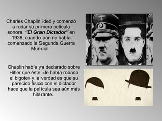 Charles Chaplin ideó y comenzó a rodar su primera película sonora,  “El Gran Dictador”  en 1938, cuando aún no había comenzado la Segunda Guerra Mundial.  Chaplin había ya declarado sobre Hitler que éste «le había robado el bigote» y la verdad es que su parecido físico con el dictador hace que la película sea aún más hilarante.  
