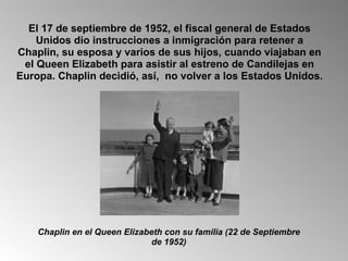 El 17 de septiembre de 1952, el fiscal general de Estados Unidos dio instrucciones a inmigración para retener a Chaplin, su esposa y varios de sus hijos, cuando viajaban en el Queen Elizabeth para asistir al estreno de Candilejas en Europa. Chaplin decidió, así,  no volver a los Estados Unidos.  Chaplin en el Queen Elizabeth con su familia (22 de Septiembre de 1952) 