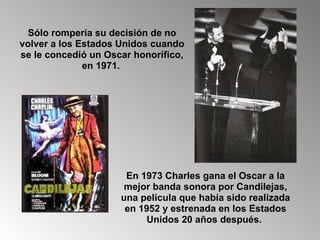 Sólo rompería su decisión de no volver a los Estados Unidos cuando se le concedió un Oscar honorífico, en 1971.   En 1973 Charles gana el Oscar a la mejor banda sonora por Candilejas, una película que había sido realizada en 1952 y estrenada en los Estados Unidos 20 años después.  