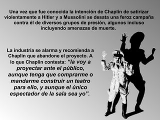 Una vez que fue conocida la intención de Chaplin de satirizar violentamente a Hitler y a Mussolini se desata una feroz campaña contra él de diversos grupos de presión, algunos incluso incluyendo amenazas de muerte.  La industria se alarma y recomienda a Chaplin que abandone el proyecto. A lo que Chaplin contesta:  “la voy a proyectar ante el público, aunque tenga que comprarme o mandarme construir un teatro para ello, y aunque el único espectador de la sala sea yo”.   
