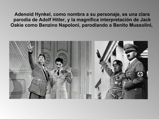 Adenoid Hynkel, como nombra a su personaje, es una clara parodia de Adolf Hitler, y la magnífica interpretación de Jack Oakie como Benzino Napoloni, parodiando a Benito Mussolini,   