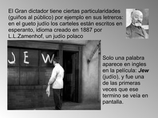 El Gran dictador tiene ciertas particularidades (guiños al público) por ejemplo en sus letreros: en el gueto judío los carteles están escritos en esperanto, idioma creado en 1887 por L.L.Zamenhof, un judío polaco Solo una palabra aparece en ingles en la película:  Jew  (judío), y fue una de las primeras veces que ese termino se veía en pantalla. 