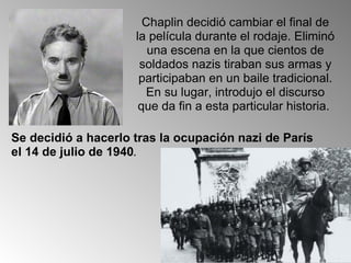Chaplin decidió cambiar el final de la película durante el rodaje. Eliminó una escena en la que cientos de soldados nazis tiraban sus armas y participaban en un baile tradicional. En su lugar, introdujo el discurso que da fin a esta particular historia.  Se decidió a hacerlo tras la ocupación nazi de París el 14 de julio de 1940 .  