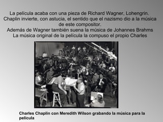 La película acaba con una pieza de Richard Wagner, Lohengrin.  Chaplin invierte, con astucia, el sentido que el nazismo dio a la música de este compositor. Además de Wagner también suena la música de Johannes Brahms La música original de la película la compuso el propio Charles Charles Chaplin con Meredith Wilson grabando la música para la película 