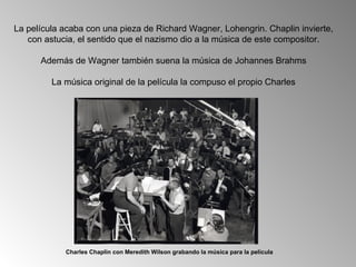 La película acaba con una pieza de Richard Wagner, Lohengrin. Chaplin invierte,
   con astucia, el sentido que el nazismo dio a la música de este compositor.

      Además de Wagner también suena la música de Johannes Brahms

         La música original de la película la compuso el propio Charles




            Charles Chaplin con Meredith Wilson grabando la música para la película
 