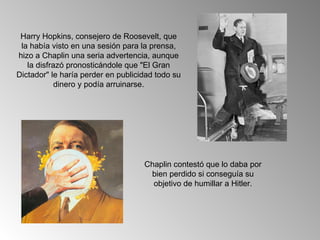 Harry Hopkins, consejero de Roosevelt, que
 la había visto en una sesión para la prensa,
hizo a Chaplin una seria advertencia, aunque
   la disfrazó pronosticándole que "El Gran
Dictador" le haría perder en publicidad todo su
            dinero y podía arruinarse.




                                    Chaplin contestó que lo daba por
                                     bien perdido si conseguía su
                                      objetivo de humillar a Hitler.
 