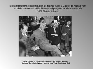 El gran dictador se estrenaba en los teatros Astor y Capitol de Nueva York
    el 15 de octubre de 1940. El coste del proyecto se elevó a más de
                           2.000.000 de dólares.




           Charlie Chaplin en conferencia de prensa del estreno “El gran
           dictador” En el hotel Waldorf Astoria, New York, Octubre de 1940.
 