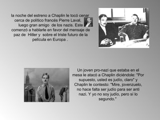 la noche del estreno a Chaplin le tocó cenar
  cerca de político francés Pierre Laval,
    luego gran amigo de los nazis. Este
comenzó a hablarle en favor del mensaje de
  paz de Hitler y sobre el triste futuro de la
            película en Europa .




                                     Un joven pro-nazi que estaba en el
                                   mesa le atacó a Chaplin diciéndole: "Por
                                      supuesto, usted es judío, claro" y
                                    Chaplin le contesto: "Mire, jovenzuelo,
                                     no hace falta ser judío para ser anti
                                      nazi. Y yo no soy judío, pero sí lo
                                                  segundo."
 