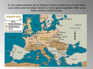 En los medios antinazis de los Estados Unidos el estreno fue un éxito total y
puso sobre aviso del peligro alemán a mucha gente engañada. Hitler ya se
                      había comido a media Europa.
 