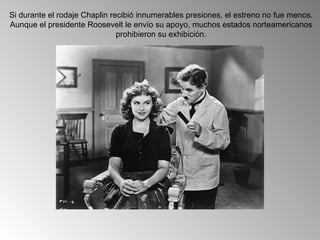 Si durante el rodaje Chaplin recibió innumerables presiones, el estreno no fue menos.
Aunque el presidente Roosevelt le envío su apoyo, muchos estados norteamericanos
                               prohibieron su exhibición.
 