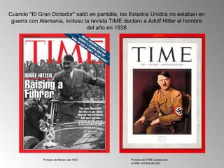 Cuando "El Gran Dictador" salió en pantalla, los Estados Unidos no estaban en
 guerra con Alemania, incluso la revista TIME declaro a Adolf Hitler el hombre
                               del año en 1938




             Portada de febrero de 1933         Portada del TIME declarando
                                                a Hitler hombre del año
 