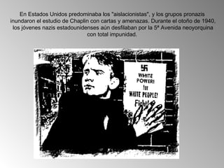 En Estados Unidos predominaba los "aislacionistas", y los grupos pronazis
inundaron el estudio de Chaplin con cartas y amenazas. Durante el otoño de 1940,
 los jóvenes nazis estadounidenses aún desfilaban por la 5ª Avenida neoyorquina
                              con total impunidad.
 