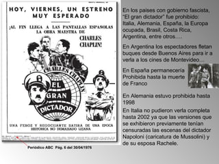 En los paises con gobierno fascista,
                                      “El gran dictador” fue prohibido:
                                      Italia, Alemania, España, la Europa
                                      ocupada, Brasil, Costa Rica,
                                      Argentina, entre otros….
                                      En Argentina los espectadores fletan
                                      buques desde Buenos Aires para ir a
                                      verla a los cines de Montevideo…
                                      En España permanecería
                                      Prohibida hasta la muerte
                                      de Franco

                                      En Alemania estuvo prohibida hasta
                                      1998
                                      En Italia no pudieron verla completa
                                      hasta 2002 ya que las versiones que
                                      se exhibieron previamente tenían
                                      censuradas las escenas del dictador
                                      Napoloni (caricatura de Mussolini) y
                                      de su esposa Rachele.
Periódico ABC Pág. 6 del 30/04/1976
 