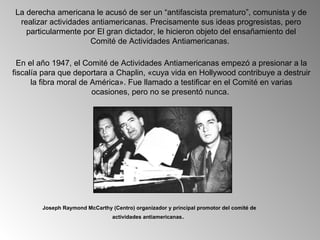 La derecha americana le acusó de ser un “antifascista prematuro”, comunista y de
 realizar actividades antiamericanas. Precisamente sus ideas progresistas, pero
   particularmente por El gran dictador, le hicieron objeto del ensañamiento del
                      Comité de Actividades Antiamericanas.

  En el año 1947, el Comité de Actividades Antiamericanas empezó a presionar a la
fiscalía para que deportara a Chaplin, «cuya vida en Hollywood contribuye a destruir
      la fibra moral de América». Fue llamado a testificar en el Comité en varias
                        ocasiones, pero no se presentó nunca.




        Joseph Raymond McCarthy (Centro) organizador y principal promotor del comité de
                                 actividades antiamericanas.
 