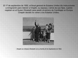 El 17 de septiembre de 1952, el fiscal general de Estados Unidos dio instrucciones
   a inmigración para retener a Chaplin, su esposa y varios de sus hijos, cuando
 viajaban en el Queen Elizabeth para asistir al estreno de Candilejas en Europa.
                  Chaplin decidió no volver a los Estados Unidos.




               Chaplin en el Queen Elizabeth con su familia (22 de Septiembre de 1952)
 